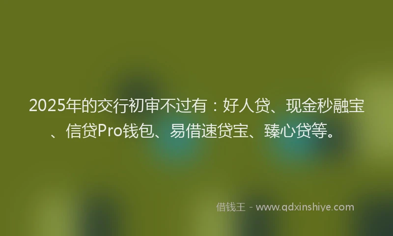 2025年的交行初审不过有：好人贷、现金秒融宝、信贷Pro钱包、易借速贷宝、臻心贷等。