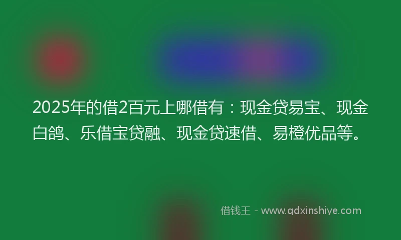 2025年的借2百元上哪借有：现金贷易宝、现金白鸽、乐借宝贷融、现金贷速借、易橙优品等。