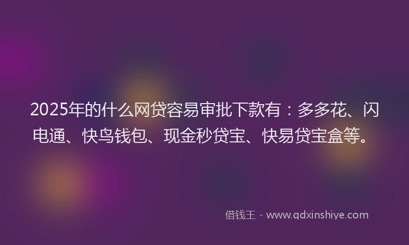 2025年的什么网贷容易审批下款有：多多花、闪电通、快鸟钱包、现金秒贷宝、快易贷宝盒等。