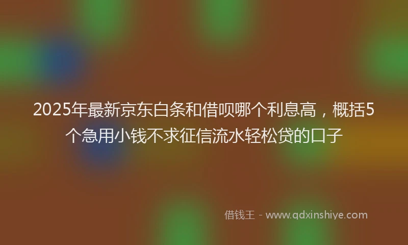 2025年最新京东白条和借呗哪个利息高，概括5个急用小钱不求征信流水轻松贷的口子