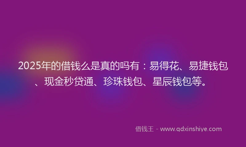 2025年的借钱么是真的吗有：易得花、易捷钱包、现金秒贷通、珍珠钱包、星辰钱包等。