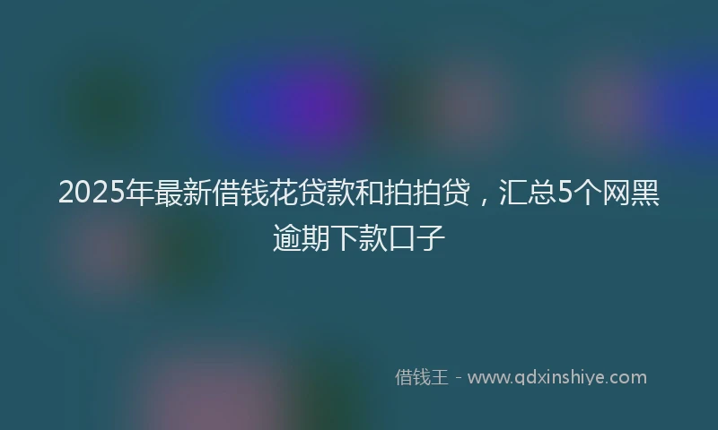 2025年最新借钱花贷款和拍拍贷，汇总5个网黑逾期下款口子