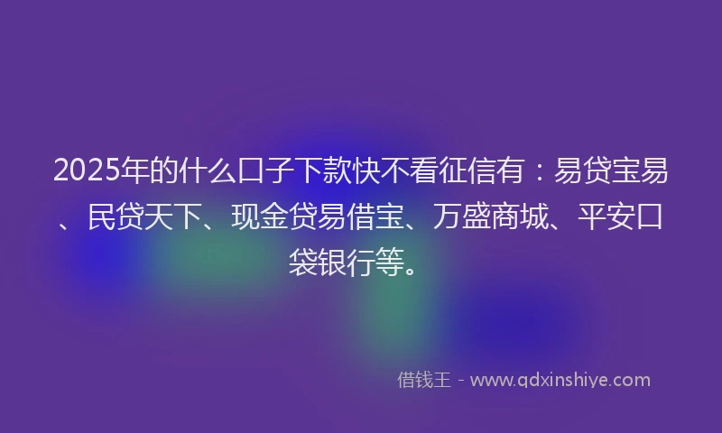 2025年的什么口子下款快不看征信有：易贷宝易、民贷天下、现金贷易借宝、万盛商城、平安口袋银行等。