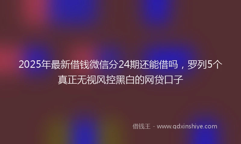 2025年最新借钱微信分24期还能借吗，罗列5个真正无视风控黑白的网贷口子