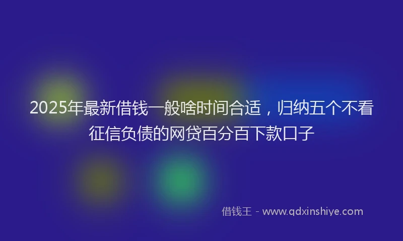 2025年最新借钱一般啥时间合适，归纳五个不看征信负债的网贷百分百下款口子