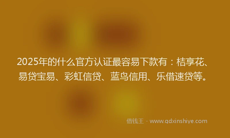 2025年的什么官方认证最容易下款有：桔享花、易贷宝易、彩虹信贷、蓝鸟信用、乐借速贷等。