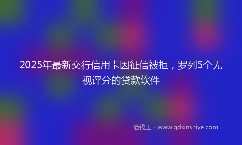 2025年最新交行信用卡因征信被拒，罗列5个无视评分的贷款软件