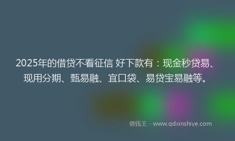 2025年的借贷不看征信 好下款有：现金秒贷易、现用分期、甄易融、宜口袋、易贷宝易融等。