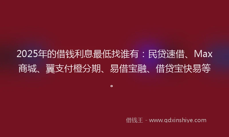 2025年的借钱利息最低找谁有：民贷速借、Max商城、翼支付橙分期、易借宝融、借贷宝快易等。