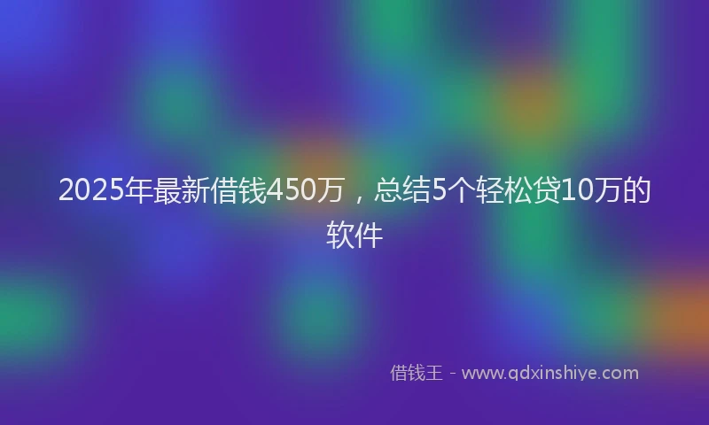 2025年最新借钱450万，总结5个轻松贷10万的软件