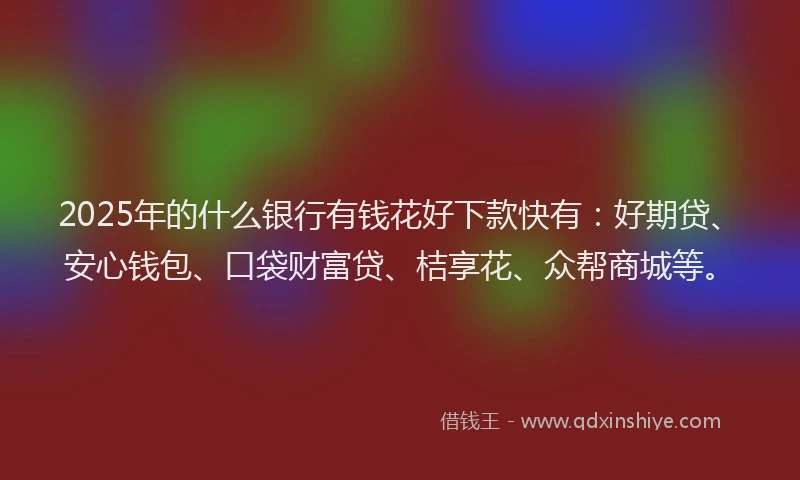 2025年的什么银行有钱花好下款快有：好期贷、安心钱包、口袋财富贷、桔享花、众帮商城等。