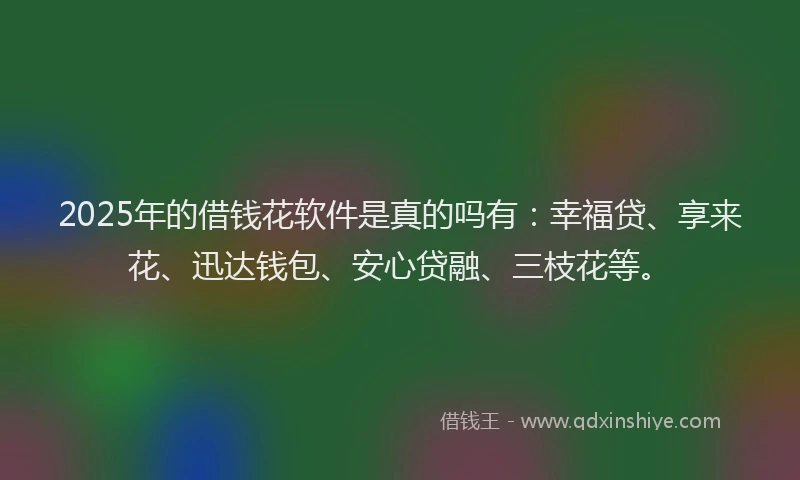 2025年的借钱花软件是真的吗有：幸福贷、享来花、迅达钱包、安心贷融、三枝花等。