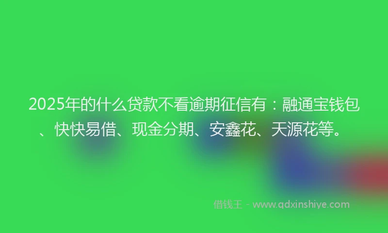 2025年的什么贷款不看逾期征信有：融通宝钱包、快快易借、现金分期、安鑫花、天源花等。