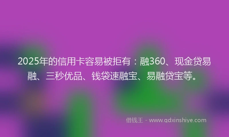 2025年的信用卡容易被拒有：融360、现金贷易融、三秒优品、钱袋速融宝、易融贷宝等。