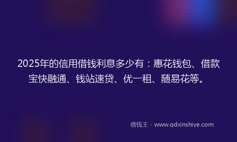 2025年的信用借钱利息多少有：惠花钱包、借款宝快融通、钱站速贷、优一租、随易花等。