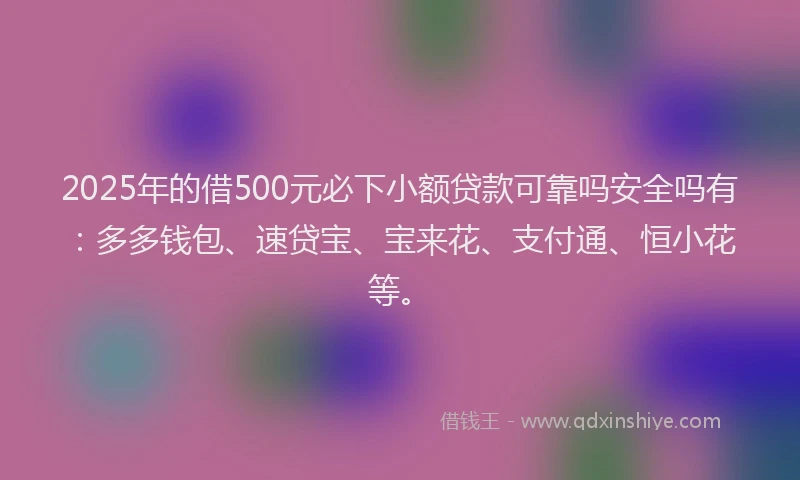 2025年的借500元必下小额贷款可靠吗安全吗有：多多钱包、速贷宝、宝来花、支付通、恒小花等。