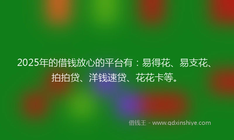 2025年的借钱放心的平台有：易得花、易支花、拍拍贷、洋钱速贷、花花卡等。