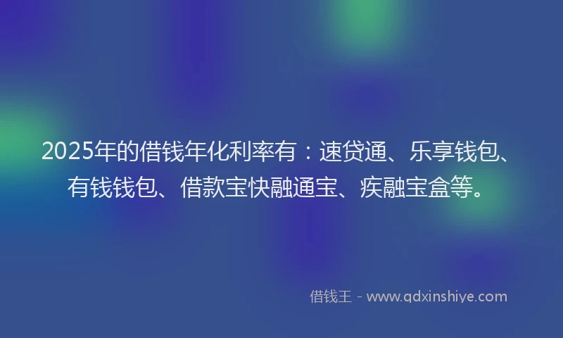 2025年的借钱年化利率有：速贷通、乐享钱包、有钱钱包、借款宝快融通宝、疾融宝盒等。