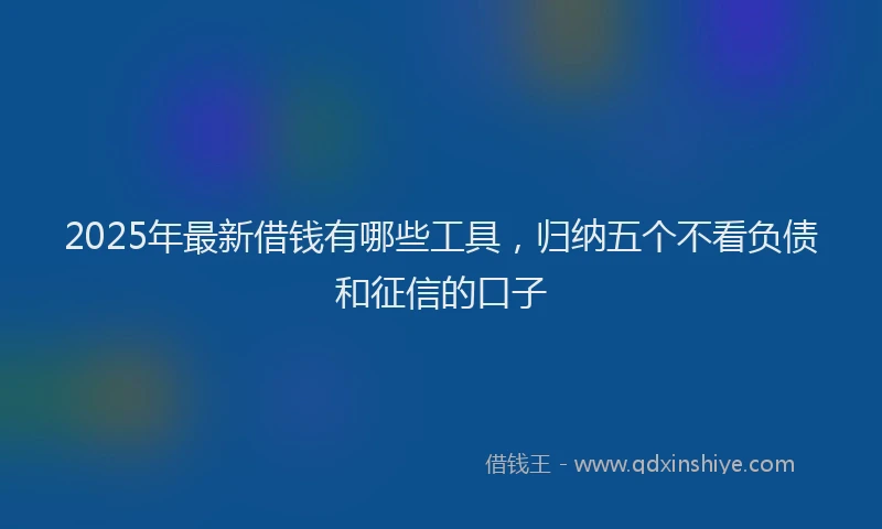 2025年最新借钱有哪些工具，归纳五个不看负债和征信的口子