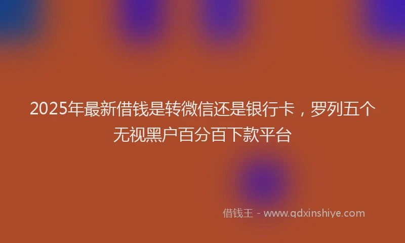 2025年最新借钱是转微信还是银行卡，罗列五个无视黑户百分百下款平台