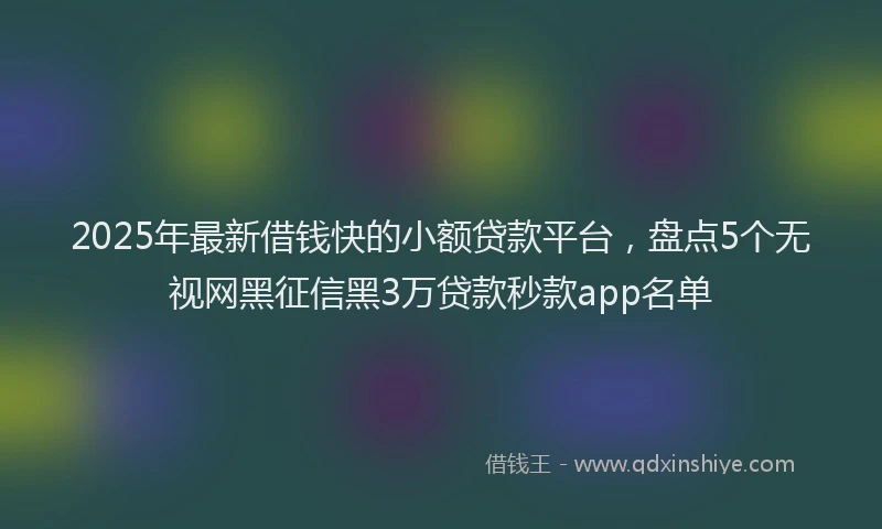2025年最新借钱快的小额贷款平台，盘点5个无视网黑征信黑3万贷款秒款app名单