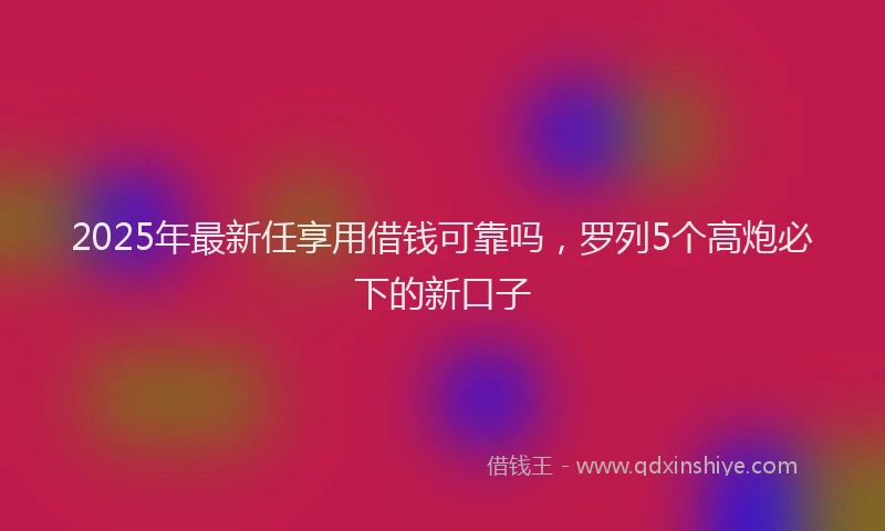 2025年最新任享用借钱可靠吗，罗列5个高炮必下的新口子
