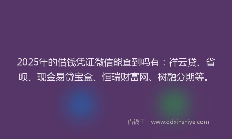 2025年的借钱凭证微信能查到吗有：祥云贷、省呗、现金易贷宝盒、恒瑞财富网、树融分期等。