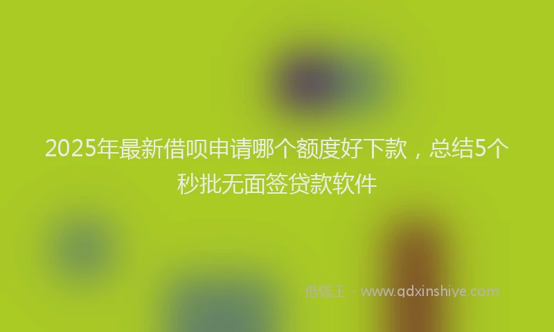 2025年最新借呗申请哪个额度好下款，总结5个秒批无面签贷款软件