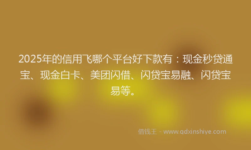 2025年的信用飞哪个平台好下款有：现金秒贷通宝、现金白卡、美团闪借、闪贷宝易融、闪贷宝易等。