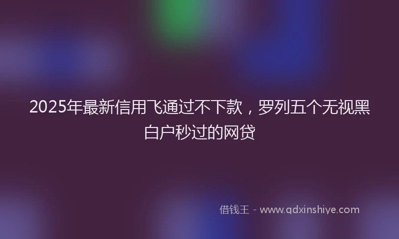 2025年最新信用飞通过不下款，罗列五个无视黑白户秒过的网贷