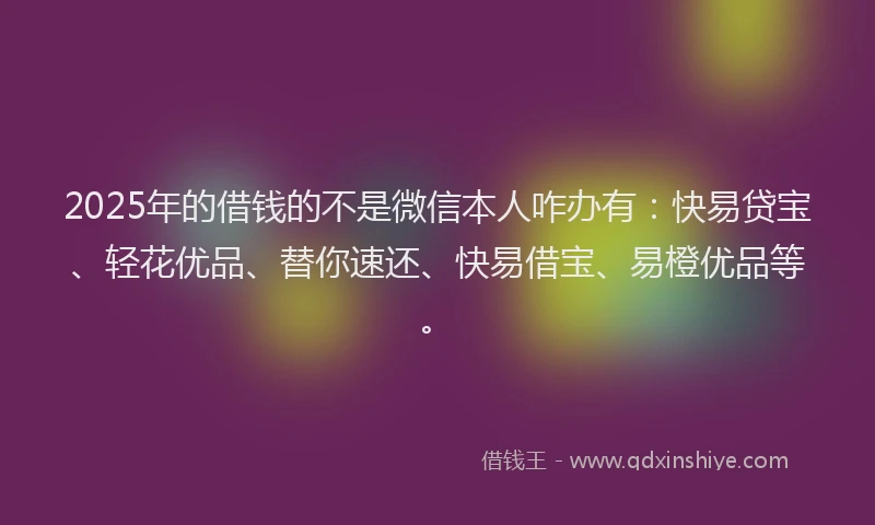 2025年的借钱的不是微信本人咋办有：快易贷宝、轻花优品、替你速还、快易借宝、易橙优品等。