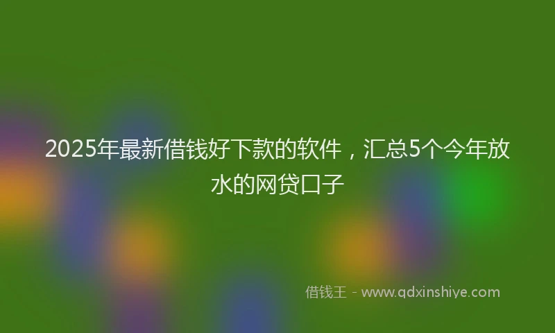 2025年最新借钱好下款的软件，汇总5个今年放水的网贷口子