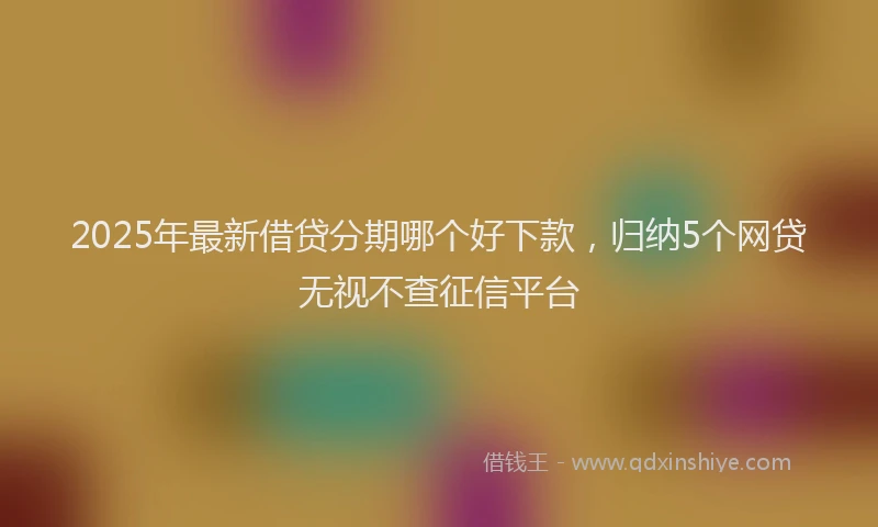 2025年最新借贷分期哪个好下款，归纳5个网贷无视不查征信平台