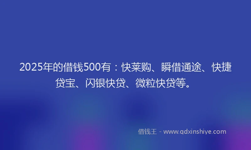 2025年的借钱500有：快莱购、瞬借通途、快捷贷宝、闪银快贷、微粒快贷等。