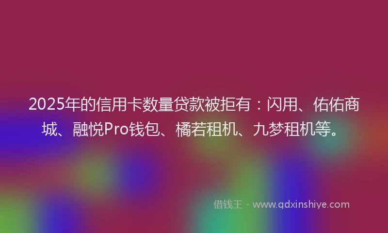 2025年的信用卡数量贷款被拒有：闪用、佑佑商城、融悦Pro钱包、橘若租机、九梦租机等。