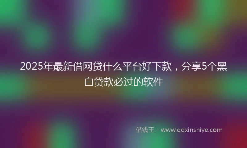 2025年最新借网贷什么平台好下款，分享5个黑白贷款必过的软件