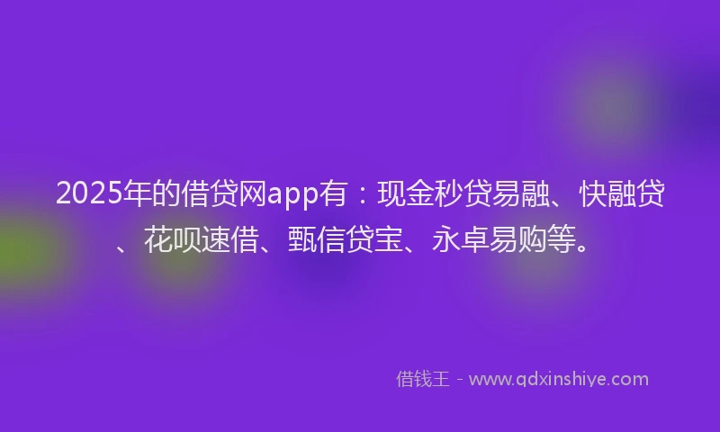 2025年的借贷网app有：现金秒贷易融、快融贷、花呗速借、甄信贷宝、永卓易购等。