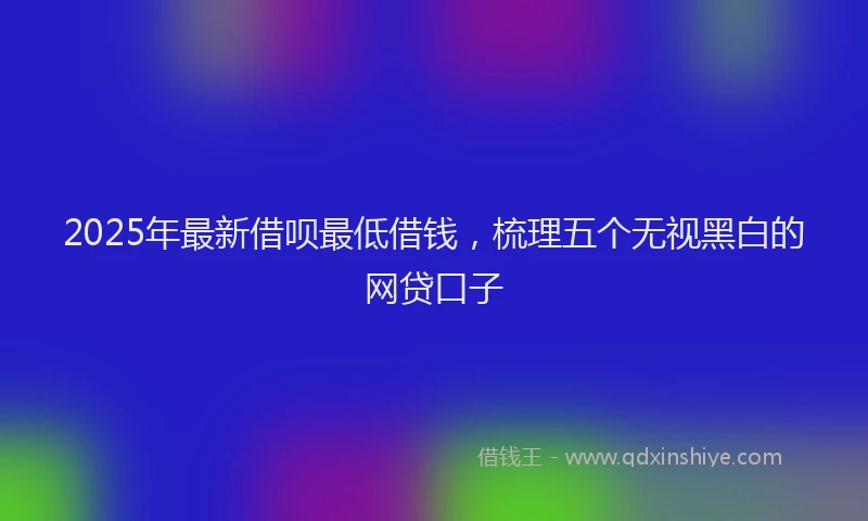 2025年最新借呗最低借钱，梳理五个无视黑白的网贷口子