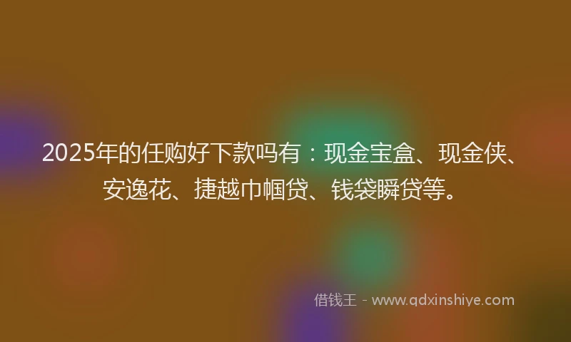 2025年的任购好下款吗有：现金宝盒、现金侠、安逸花、捷越巾帼贷、钱袋瞬贷等。