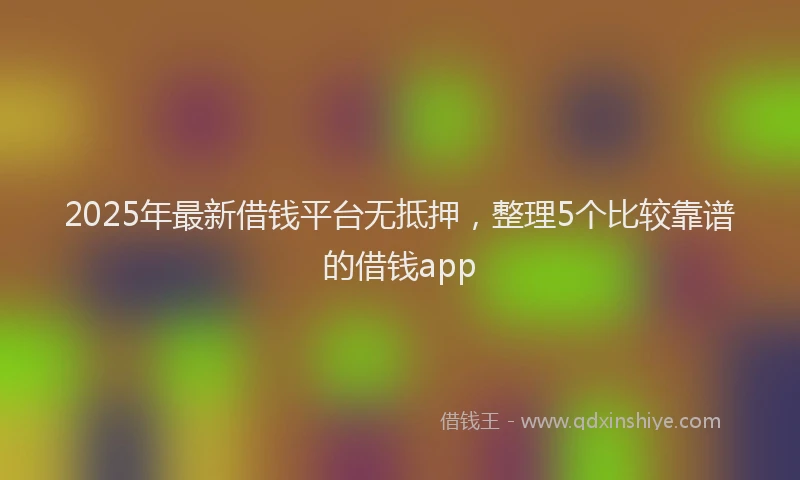 2025年最新借钱平台无抵押，整理5个比较靠谱的借钱app