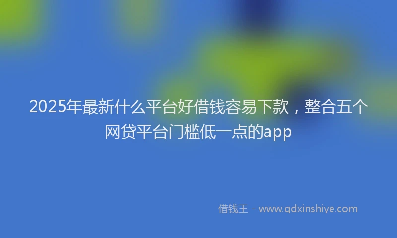 2025年最新什么平台好借钱容易下款，整合五个网贷平台门槛低一点的app