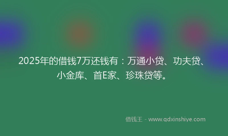 2025年的借钱7万还钱有：万通小贷、功夫贷、小金库、首E家、珍珠贷等。