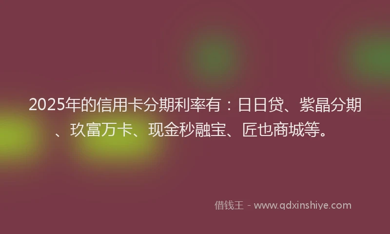2025年的信用卡分期利率有：日日贷、紫晶分期、玖富万卡、现金秒融宝、匠也商城等。