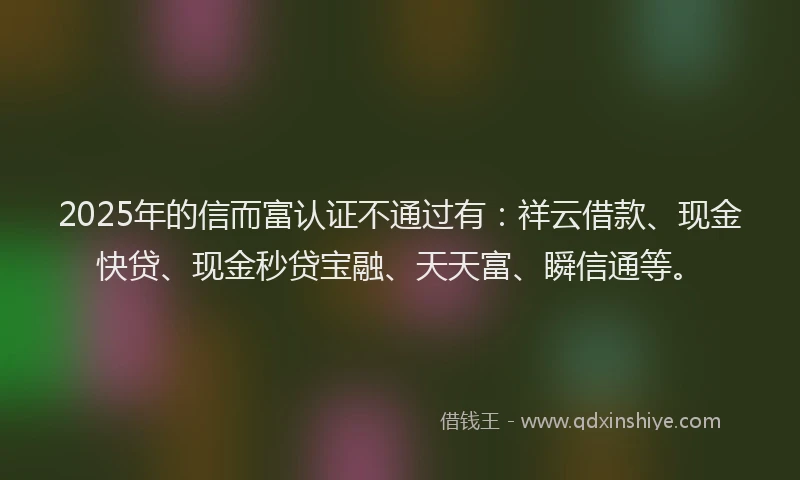 2025年的信而富认证不通过有：祥云借款、现金快贷、现金秒贷宝融、天天富、瞬信通等。