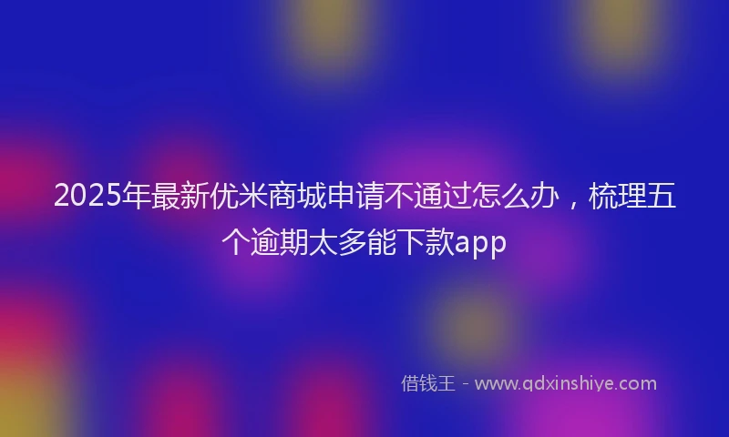 2025年最新优米商城申请不通过怎么办，梳理五个逾期太多能下款app