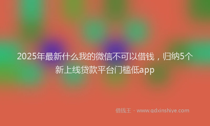2025年最新什么我的微信不可以借钱，归纳5个新上线贷款平台门槛低app
