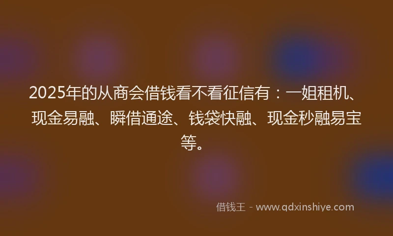 2025年的从商会借钱看不看征信有：一姐租机、现金易融、瞬借通途、钱袋快融、现金秒融易宝等。