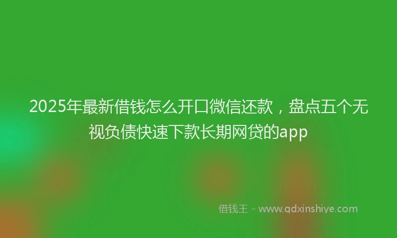 2025年最新借钱怎么开口微信还款，盘点五个无视负债快速下款长期网贷的app