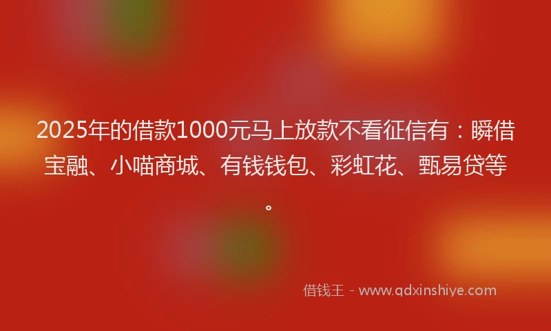 2025年的借款1000元马上放款不看征信有：瞬借宝融、小喵商城、有钱钱包、彩虹花、甄易贷等。