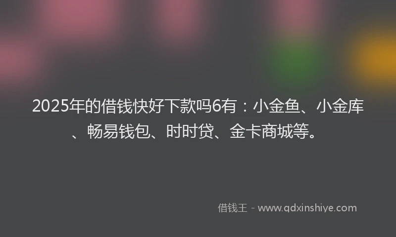 2025年的借钱快好下款吗6有：小金鱼、小金库、畅易钱包、时时贷、金卡商城等。